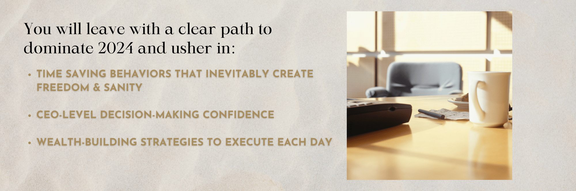 You will leave with a clear path to dominate 2024 and usher in:  - time saving behaviors that inevitably create freedom and sanity - CEO-level decision-making confidence  - wealth-building strategies to execute each day